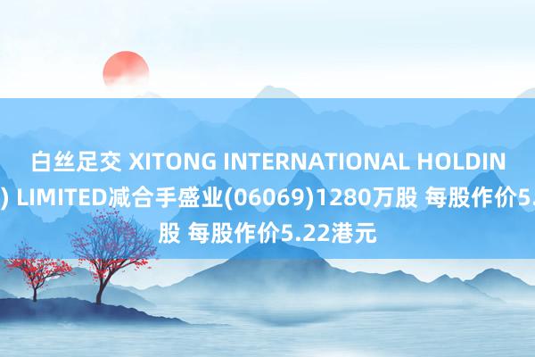 白丝足交 XITONG INTERNATIONAL HOLDINGS (HK) LIMITED减合手盛业(06069)1280万股 每股作价5.22港元