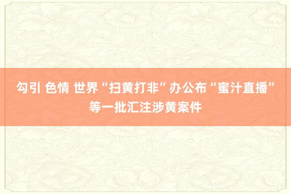 勾引 色情 世界“扫黄打非”办公布“蜜汁直播”等一批汇注涉黄案件