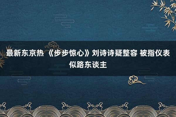最新东京热 《步步惊心》刘诗诗疑整容 被指仪表似路东谈主