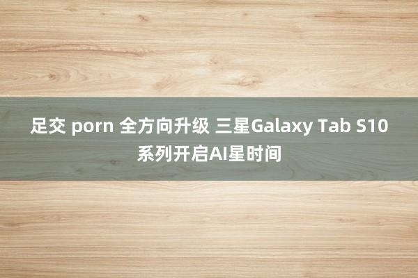 足交 porn 全方向升级 三星Galaxy Tab S10系列开启AI星时间