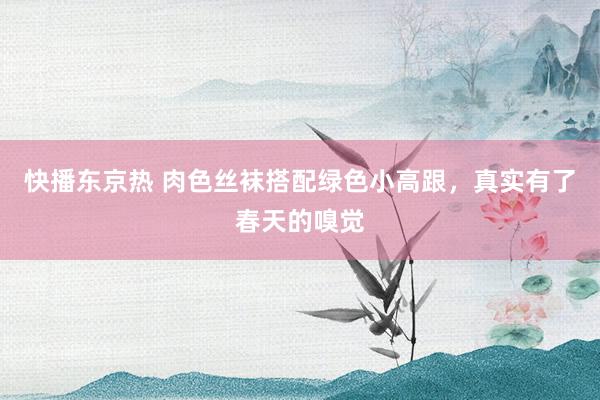 快播东京热 肉色丝袜搭配绿色小高跟，真实有了春天的嗅觉