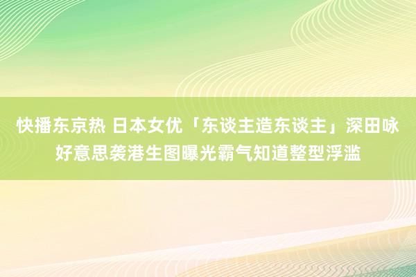 快播东京热 日本女优「东谈主造东谈主」深田咏好意思袭港生图曝光霸气知道整型浮滥