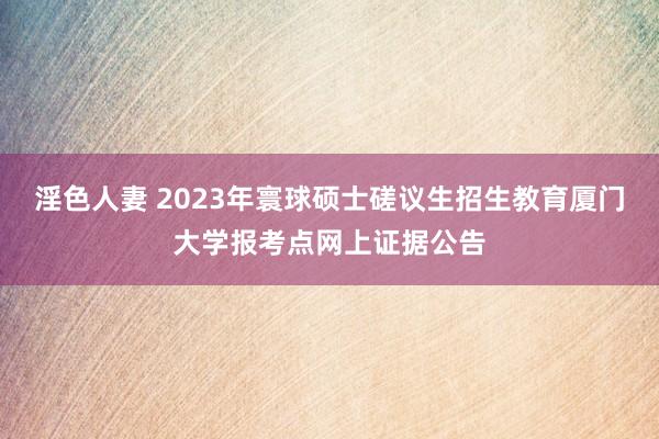 淫色人妻 2023年寰球硕士磋议生招生教育厦门大学报考点网上证据公告