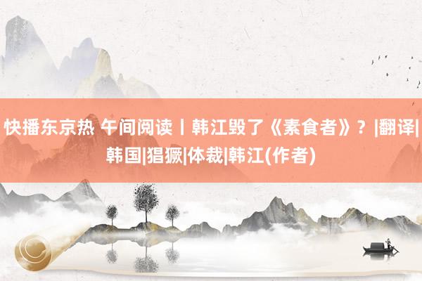 快播东京热 午间阅读丨韩江毁了《素食者》？|翻译|韩国|猖獗|体裁|韩江(作者)