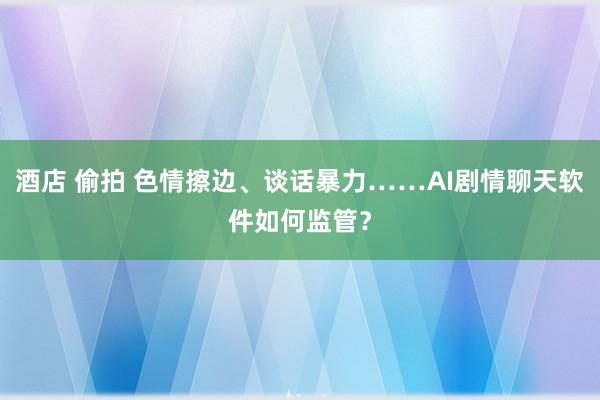 酒店 偷拍 色情擦边、谈话暴力……AI剧情聊天软件如何监管？