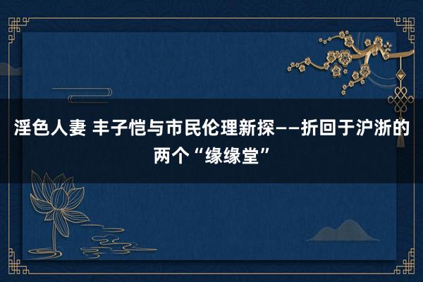 淫色人妻 丰子恺与市民伦理新探——折回于沪浙的两个“缘缘堂”
