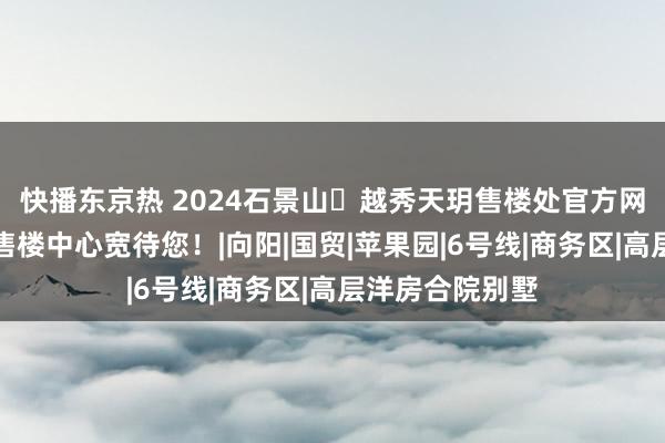 快播东京热 2024石景山➢越秀天玥售楼处官方网站➢越秀天玥售楼中心宽待您！|向阳|国贸|苹果园|6号线|商务区|高层洋房合院别墅