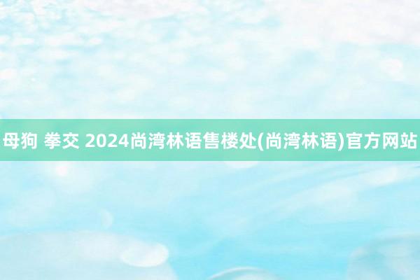 母狗 拳交 2024尚湾林语售楼处(尚湾林语)官方网站