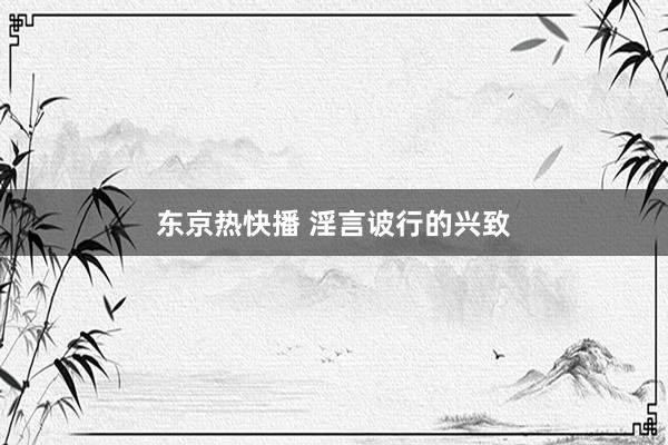 东京热快播 淫言诐行的兴致