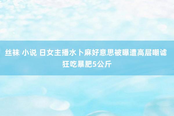 丝袜 小说 日女主播水卜麻好意思被曝遭高层嘲谑 狂吃暴肥5公斤
