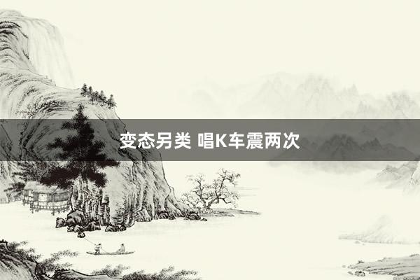 变态另类 唱K车震两次