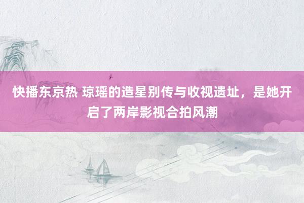 快播东京热 琼瑶的造星别传与收视遗址，是她开启了两岸影视合拍风潮