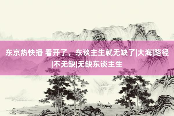 东京热快播 看开了，东谈主生就无缺了|大海|路径|不无缺|无缺东谈主生