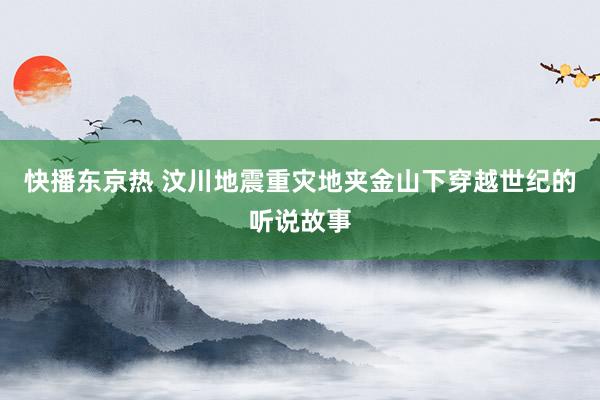 快播东京热 汶川地震重灾地夹金山下穿越世纪的听说故事