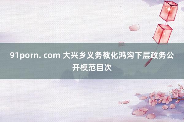 91porn. com 大兴乡义务教化鸿沟下层政务公开模范目次