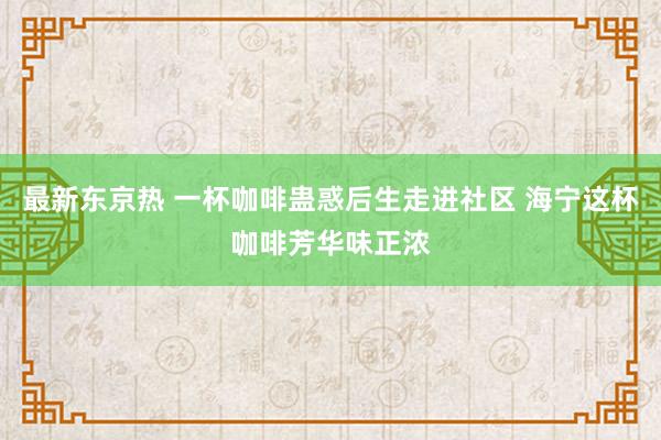 最新东京热 一杯咖啡蛊惑后生走进社区 海宁这杯咖啡芳华味正浓