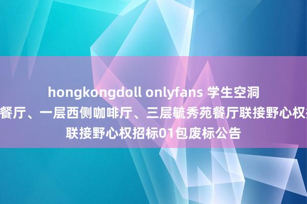 hongkongdoll onlyfans 学生空洞办事楼一层玉兰苑餐厅、一层西侧咖啡厅、三层毓秀苑餐厅联接野心权招标01包废标公告