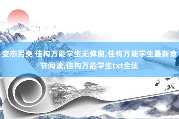 变态另类 佳构万能学生无弹窗，佳构万能学生最新章节阅读，佳构万能学生txt全集