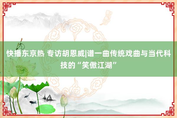 快播东京热 专访胡恩威|谱一曲传统戏曲与当代科技的“笑傲江湖”