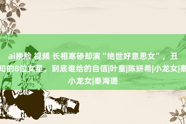ai换脸 视频 长相寒碜却演“绝世好意思女”，丑不自知的8位女星，到底谁给的自信|叶童|陈妍希|小龙女|秦海璐