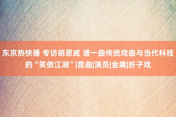 东京热快播 专访胡恩威 谱一曲传统戏曲与当代科技的“笑傲江湖”|昆曲|演员|金庸|折子戏