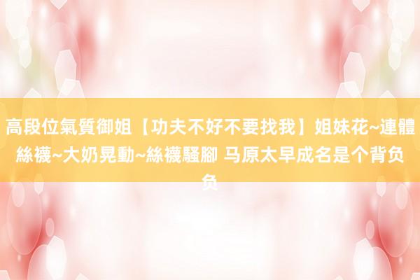 高段位氣質御姐【功夫不好不要找我】姐妹花~連體絲襪~大奶晃動~絲襪騷腳 马原　太早成名是个背负