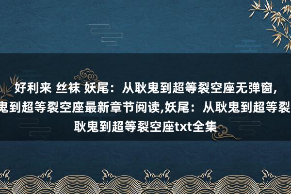 好利来 丝袜 妖尾：从耿鬼到超等裂空座无弹窗，妖尾：从耿鬼到超等裂空座最新章节阅读，妖尾：从耿鬼到超等裂空座txt全集