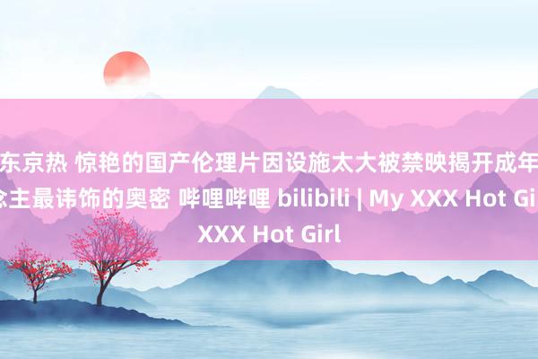 快播东京热 惊艳的国产伦理片因设施太大被禁映揭开成年东说念主最讳饰的奥密 哔哩哔哩 bilibili | My XXX Hot Girl