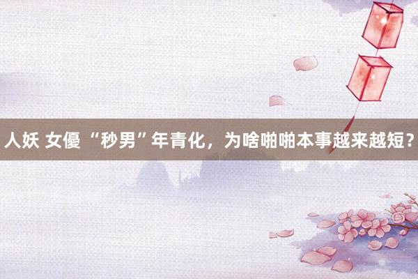 人妖 女優 “秒男”年青化，为啥啪啪本事越来越短？