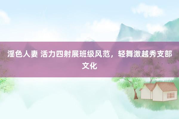 淫色人妻 活力四射展班级风范，轻舞激越秀支部文化
