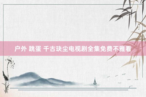 户外 跳蛋 千古玦尘电视剧全集免费不雅看