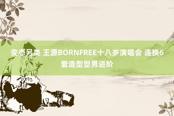 变态另类 王源BORNFREE十八岁演唱会 连换6套造型型男进阶