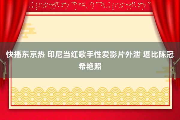 快播东京热 印尼当红歌手性爱影片外泄 堪比陈冠希艳照