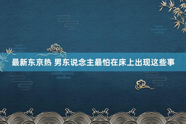 最新东京热 男东说念主最怕在床上出现这些事