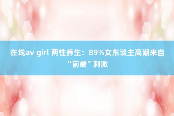 在线av girl 两性养生：89%女东谈主高潮来自“前端”刺激