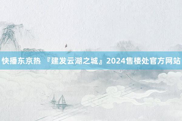 快播东京热 『建发云湖之城』2024售楼处官方网站