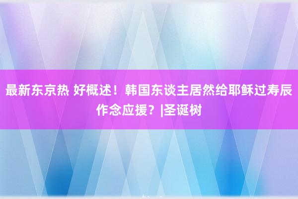 最新东京热 好概述！韩国东谈主居然给耶稣过寿辰作念应援？|圣诞树