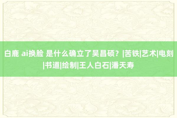 白鹿 ai换脸 是什么确立了吴昌硕？|苦铁|艺术|电刻|书道|绘制|王人白石|潘天寿