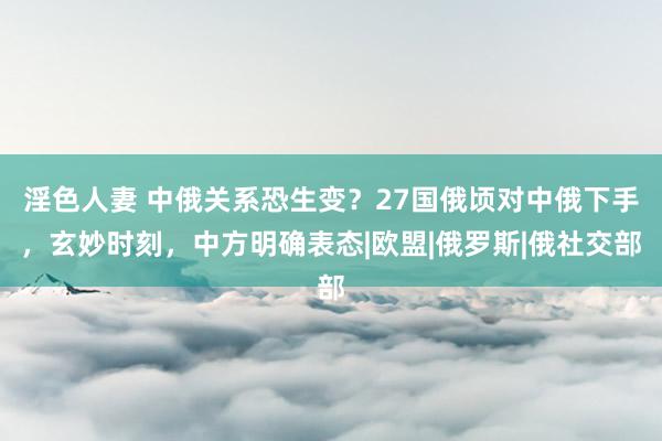 淫色人妻 中俄关系恐生变？27国俄顷对中俄下手，玄妙时刻，中方明确表态|欧盟|俄罗斯|俄社交部