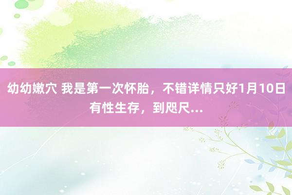 幼幼嫩穴 我是第一次怀胎，不错详情只好1月10日有性生存，到咫尺...