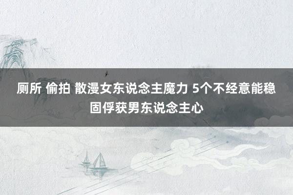 厕所 偷拍 散漫女东说念主魔力 5个不经意能稳固俘获男东说念主心