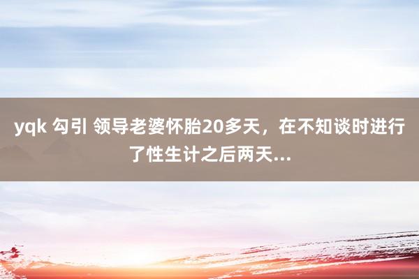 yqk 勾引 领导老婆怀胎20多天，在不知谈时进行了性生计之后两天...