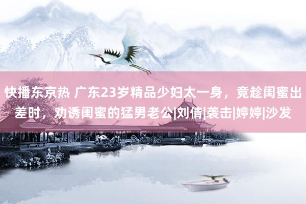 快播东京热 广东23岁精品少妇太一身，竟趁闺蜜出差时，劝诱闺蜜的猛男老公|刘倩|袭击|婷婷|沙发