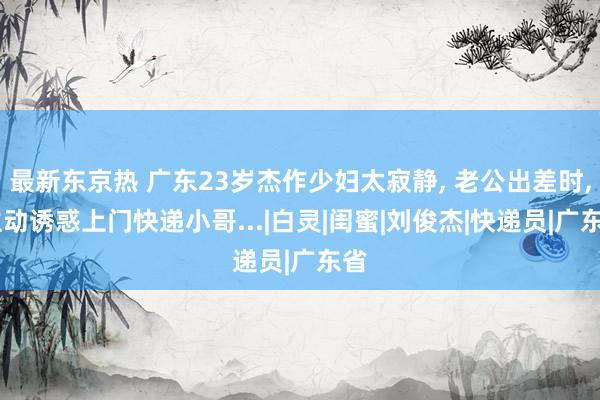 最新东京热 广东23岁杰作少妇太寂静， 老公出差时， 主动诱惑上门快递小哥...|白灵|闺蜜|刘俊杰|快递员|广东省