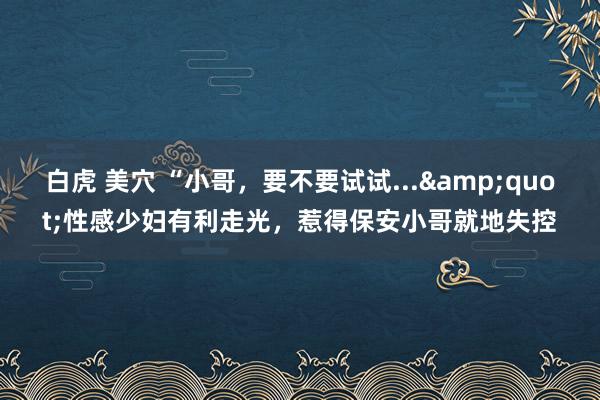 白虎 美穴 “小哥，要不要试试...&quot;性感少妇有利走光，惹得保安小哥就地失控