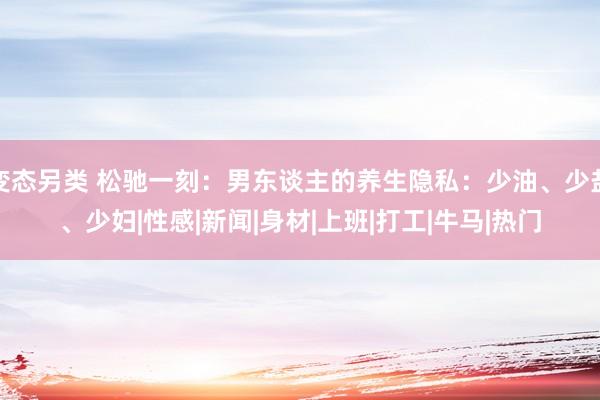 变态另类 松驰一刻：男东谈主的养生隐私：少油、少盐、少妇|性感|新闻|身材|上班|打工|牛马|热门