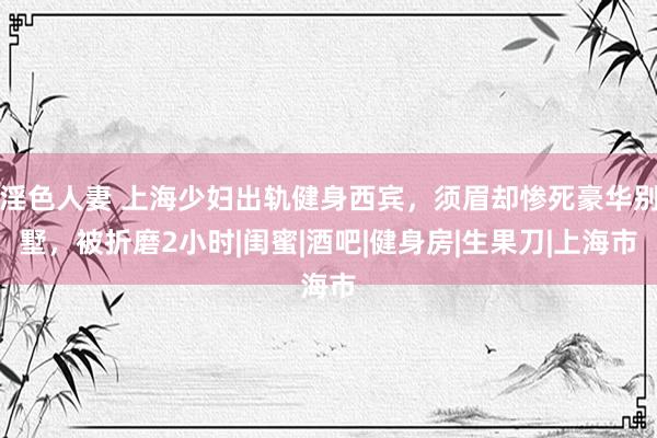 淫色人妻 上海少妇出轨健身西宾，须眉却惨死豪华别墅，被折磨2小时|闺蜜|酒吧|健身房|生果刀|上海市