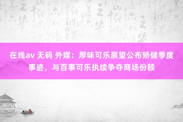 在线av 无码 外媒：厚味可乐展望公布矫健季度事迹，与百事可乐执续争夺商场份额