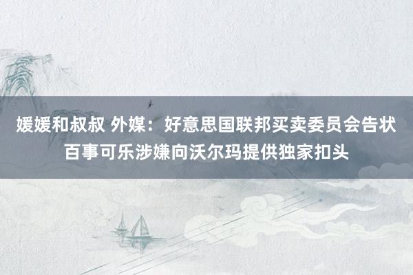 媛媛和叔叔 外媒：好意思国联邦买卖委员会告状百事可乐涉嫌向沃尔玛提供独家扣头