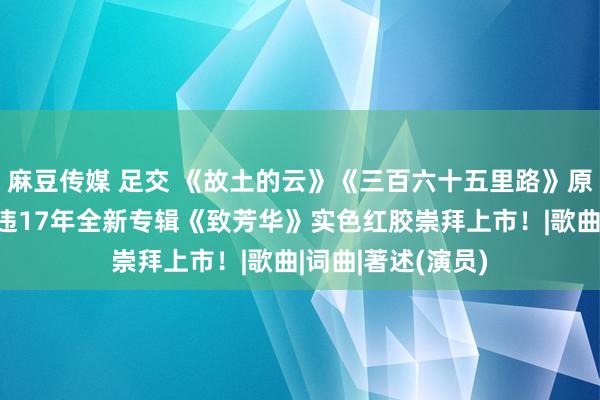 麻豆传媒 足交 《故土的云》《三百六十五里路》原唱，歌手著述暌违17年全新专辑《致芳华》实色红胶崇拜上市！|歌曲|词曲|著述(演员)